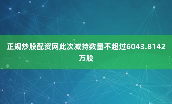 正规炒股配资网此次减持数量不超过6043.8142万股
