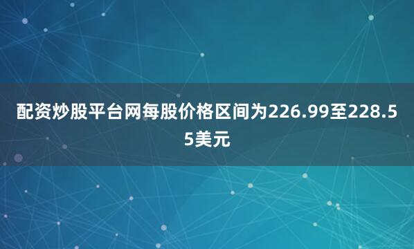 配资炒股平台网每股价格区间为226.99至228.55美元