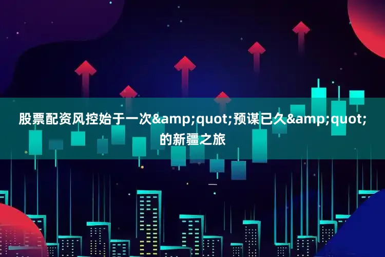 股票配资风控始于一次&quot;预谋已久&quot;的新疆之旅