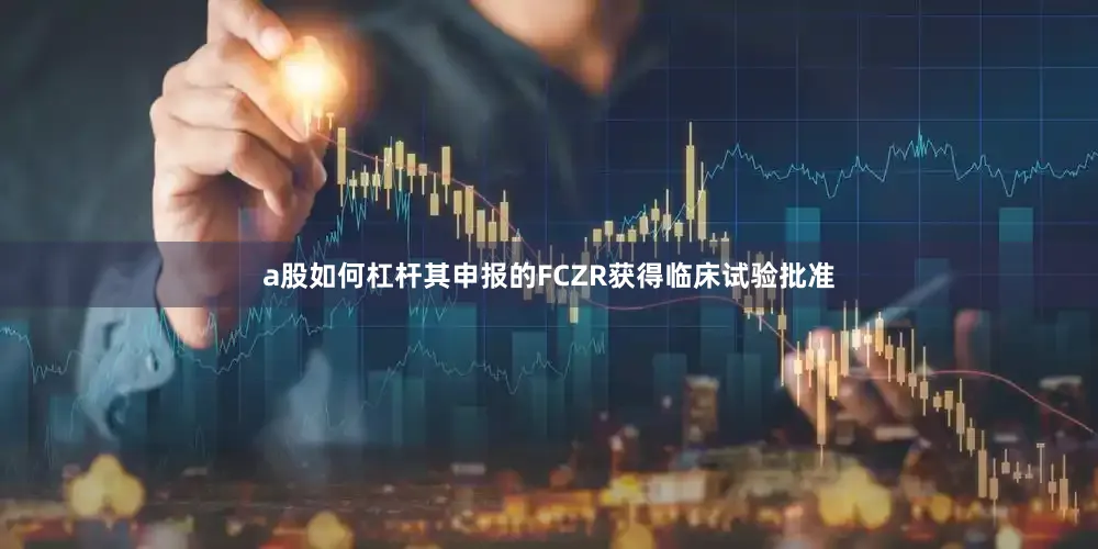 a股如何杠杆其申报的FCZR获得临床试验批准