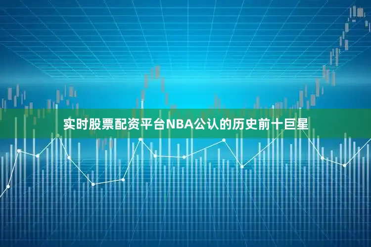 实时股票配资平台NBA公认的历史前十巨星