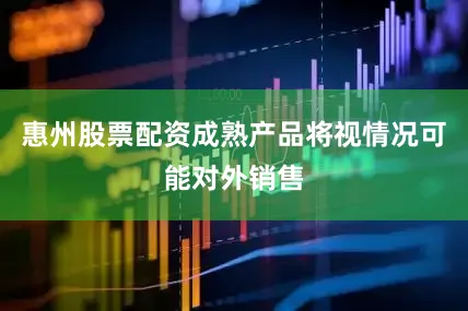 惠州股票配资成熟产品将视情况可能对外销售