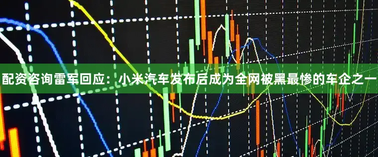 配资咨询雷军回应：小米汽车发布后成为全网被黑最惨的车企之一