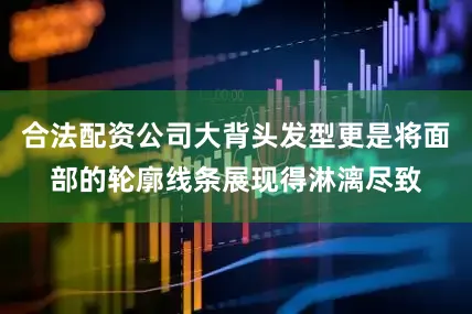 合法配资公司大背头发型更是将面部的轮廓线条展现得淋漓尽致