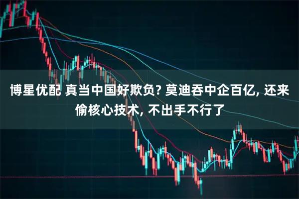 博星优配 真当中国好欺负? 莫迪吞中企百亿, 还来偷核心技术, 不出手不行了