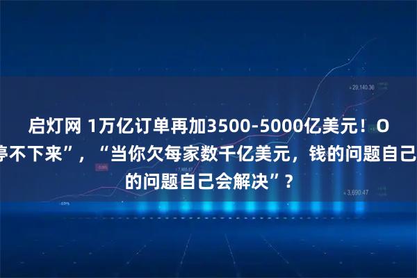 启灯网 1万亿订单再加3500-5000亿美元！OpenAI“停不下来”，“当你欠每家数千亿美元，钱的问题自己会解决”？