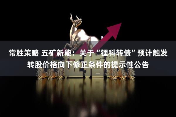 常胜策略 五矿新能：关于“锂科转债”预计触发转股价格向下修正条件的提示性公告