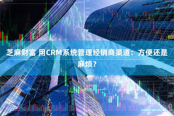 芝麻财富 用CRM系统管理经销商渠道：方便还是麻烦？