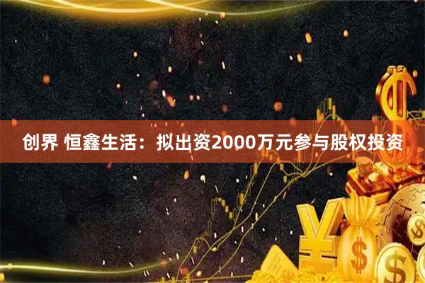 创界 恒鑫生活：拟出资2000万元参与股权投资