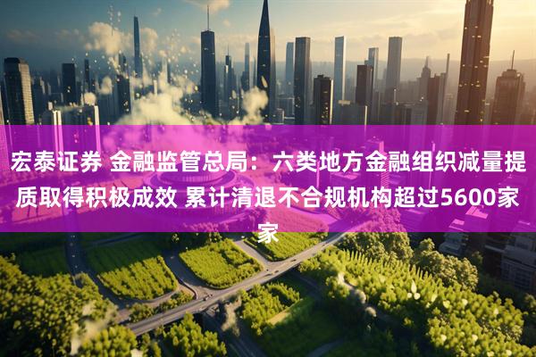 宏泰证券 金融监管总局：六类地方金融组织减量提质取得积极成效 累计清退不合规机构超过5600家