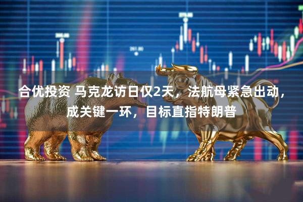 合优投资 马克龙访日仅2天，法航母紧急出动，成关键一环，目标直指特朗普