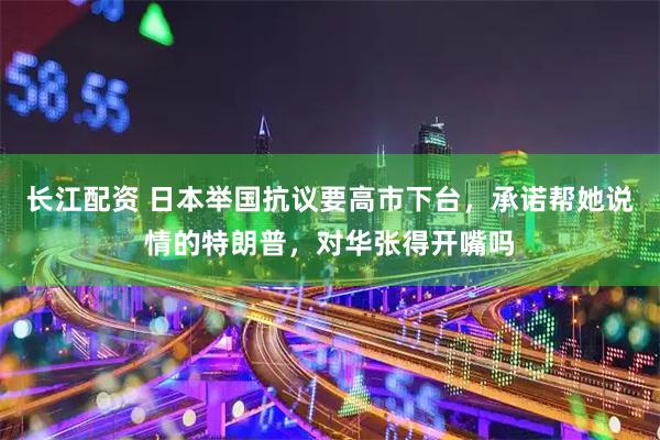 长江配资 日本举国抗议要高市下台，承诺帮她说情的特朗普，对华张得开嘴吗