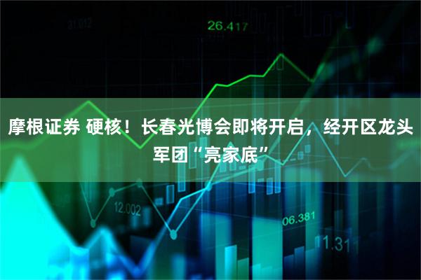 摩根证券 硬核！长春光博会即将开启，经开区龙头军团“亮家底”