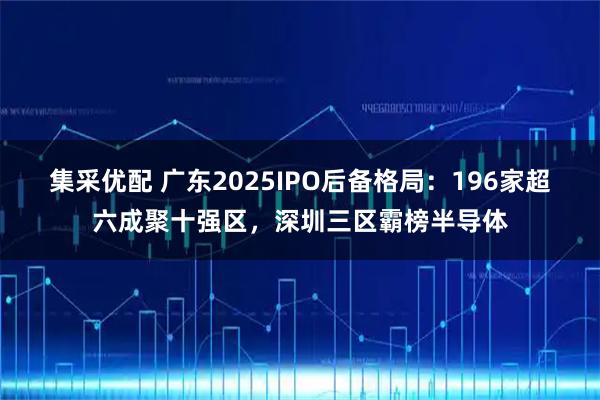 集采优配 广东2025IPO后备格局：196家超六成聚十强区，深圳三区霸榜半导体