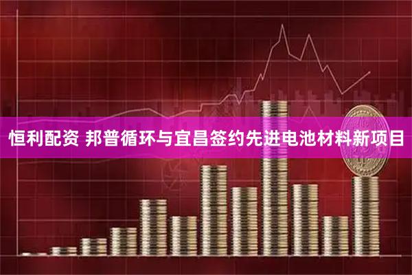 恒利配资 邦普循环与宜昌签约先进电池材料新项目