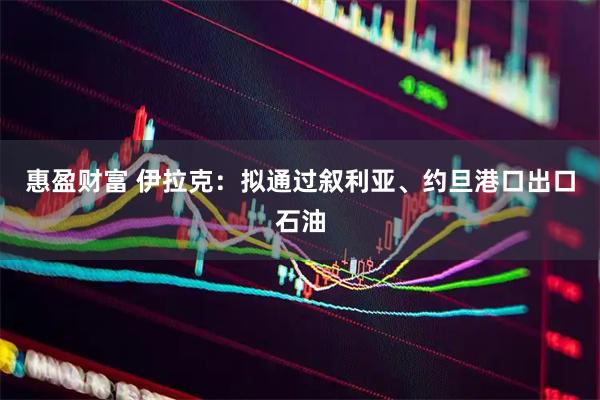 惠盈财富 伊拉克：拟通过叙利亚、约旦港口出口石油