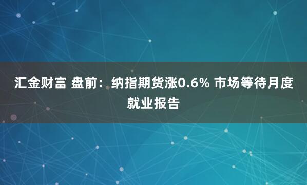 汇金财富 盘前:纳指期货涨0.6% 市场等待月度就业报告