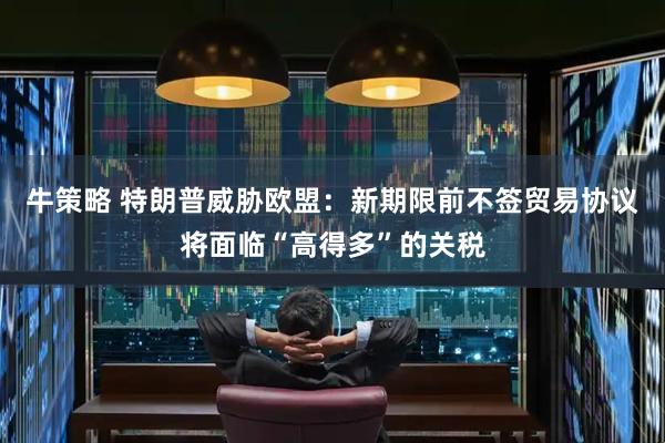 牛策略 特朗普威胁欧盟：新期限前不签贸易协议将面临“高得多”的关税