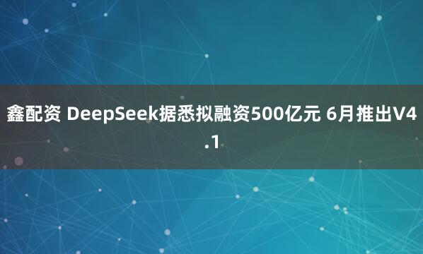 鑫配资 DeepSeek据悉拟融资500亿元 6月推出V4.1
