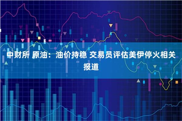 中财所 原油：油价持稳 交易员评估美伊停火相关报道