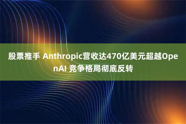 股票推手 Anthropic营收达470亿美元超越OpenAI 竞争格局彻底反转