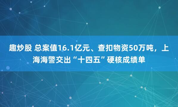 趣炒股 总案值16.1亿元、查扣物资50万吨，上海海警交出“十四五”硬核成绩单