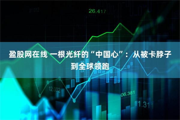 盈股网在线 一根光纤的“中国心”：从被卡脖子到全球领跑