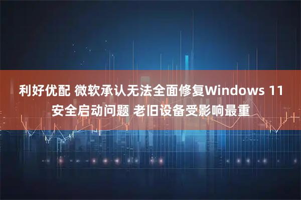 利好优配 微软承认无法全面修复Windows 11安全启动问题 老旧设备受影响最重