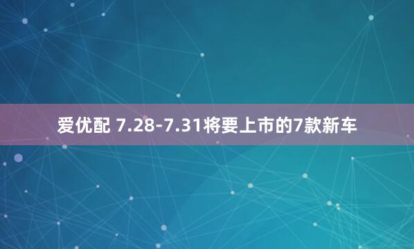 爱优配 7.28-7.31将要上市的7款新车
