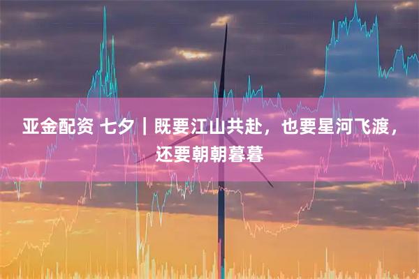 亚金配资 七夕｜既要江山共赴，也要星河飞渡，还要朝朝暮暮