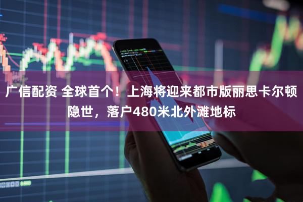 广信配资 全球首个!上海将迎来都市版丽思卡尔顿隐世,落户480米北外滩地标