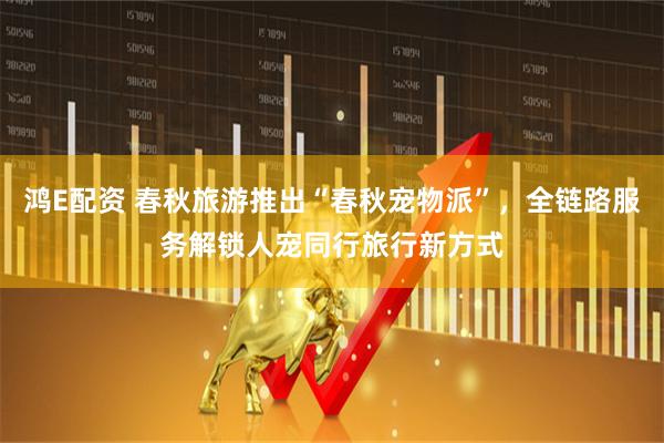 鸿E配资 春秋旅游推出“春秋宠物派”，全链路服务解锁人宠同行旅行新方式