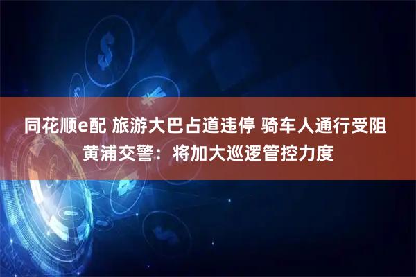 同花顺e配 旅游大巴占道违停 骑车人通行受阻 黄浦交警：将加大巡逻管控力度